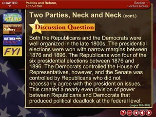 Section 1-13 Both the Republicans and the Democrats were well organized in the late 1800s. The presidential elections were won with narrow margins between 1876 and 1896. The Republicans won four of the six presidential elections between 1876 and 1896. The Democrats controlled the House of Representatives, however, and the Senate was controlled by Republicans who did not necessarily agree with the president on issues. This created a nearly even division of power between Republicans and Democrats that produced political deadlock at the federal level. Two Parties, Neck and Neck   (cont.) (pages 365–366) 