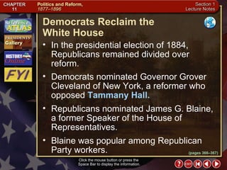 Section 1-14 Click the mouse button or press the  Space Bar to display the information. (pages 366–367) Democrats Reclaim the  White House In the presidential election of 1884, Republicans remained divided over reform.  Democrats nominated Governor Grover Cleveland of New York, a reformer who opposed  Tammany Hall.   Republicans nominated James G. Blaine, a former Speaker of the House of Representatives.  Blaine was popular among Republican Party workers. 