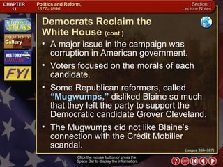 Section 1-15 Click the mouse button or press the  Space Bar to display the information. A major issue in the campaign was corruption in American government.  Voters focused on the morals of each candidate.  Some Republican reformers, called  “Mugwumps,”  disliked Blaine so much that they left the party to support the Democratic candidate Grover Cleveland.  The Mugwumps did not like Blaine’s connection with the Crédit Mobilier scandal. Democrats Reclaim the  White House   (cont.) (pages 366–367) 