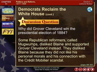 Section 1-17 Click the mouse button or press the  Space Bar to display the answer. Why did Grover Cleveland win the presidential election of 1884? Some Republican reformers, called Mugwumps, disliked Blaine and supported Grover Cleveland instead. They disliked Blaine because they did not like his personal morals and his connection with  the Crédit Mobilier scandal. Democrats Reclaim the  White House   (cont.) (pages 366–367) 