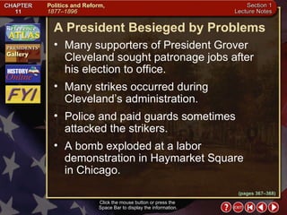 Section 1-18 Click the mouse button or press the  Space Bar to display the information. (pages 367–368) A President Besieged by Problems Many supporters of President Grover Cleveland sought patronage jobs after  his election to office.  Many strikes occurred during Cleveland’s administration.  Police and paid guards sometimes attacked the strikers. A bomb exploded at a labor demonstration in Haymarket Square  in Chicago. 