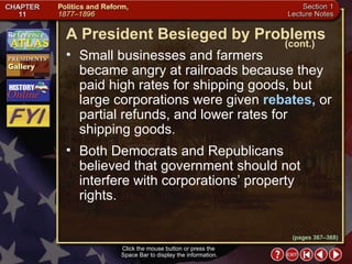 Section 1-19 Click the mouse button or press the  Space Bar to display the information. Small businesses and farmers  became angry at railroads because they paid high rates for shipping goods, but large corporations were given  rebates,  or partial refunds, and lower rates for shipping goods.  Both Democrats and Republicans believed that government should not interfere with corporations’ property rights. A President Besieged by Problems (cont.) (pages 367–368) 
