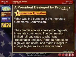 Section 1-22 Click the mouse button or press the  Space Bar to display the answer. What was the purpose of the Interstate Commerce Commission? The commission was created to regulate interstate commerce. The commission limited railroad rates to what was “reasonable and just,” forbade rebates to high-volume users, and made it illegal to charge higher rates for shorter hauls. A President Besieged by Problems (cont.) (pages 367–368) 