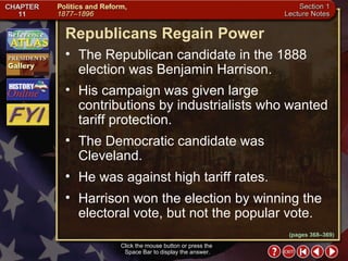 Section 1-23 Click the mouse button or press the  Space Bar to display the answer. (pages 368–369) Republicans Regain Power The Republican candidate in the 1888 election was Benjamin Harrison.  His campaign was given large contributions by industrialists who wanted tariff protection.  The Democratic candidate was Cleveland.  He was against high tariff rates.  Harrison won the election by winning the electoral vote, but not the popular vote. 