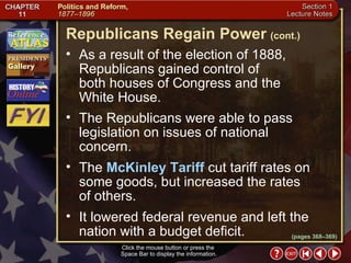 Section 1-24 Click the mouse button or press the  Space Bar to display the information. As a result of the election of 1888, Republicans gained control of  both houses of Congress and the  White House.  The Republicans were able to pass legislation on issues of national concern.  The  McKinley Tariff  cut tariff rates on some goods, but increased the rates  of others.  It lowered federal revenue and left the nation with a budget deficit. Republicans Regain Power   (cont.) (pages 368–369) 
