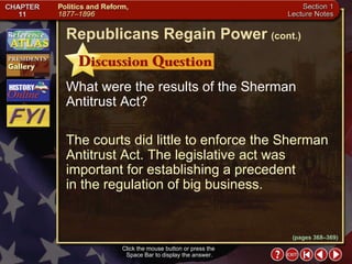 Section 1-26 Click the mouse button or press the  Space Bar to display the answer. What were the results of the Sherman Antitrust Act? The courts did little to enforce the Sherman Antitrust Act. The legislative act was important for establishing a precedent  in the regulation of big business. Republicans Regain Power   (cont.) (pages 368–369) 