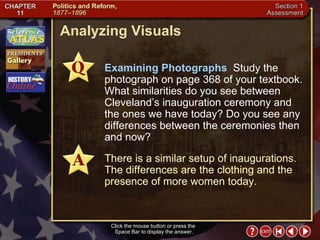 Section 1-32 Analyzing Visuals Click the mouse button or press the  Space Bar to display the answer. Examining Photographs  Study the photograph on page 368 of your textbook. What similarities do you see between Cleveland’s inauguration ceremony and the ones we have today? Do you see any differences between the ceremonies then and now? There is a similar setup of inaugurations. The differences are the clothing and the presence of more women today. 