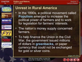 Section 2-5 Click the mouse button or press the  Space Bar to display the information. Unrest in Rural America Click the mouse button or press the  Space Bar to display the information. In the 1890s, a political movement called  Populism  emerged to increase the political power of farmers and to work for legislation for farmers’ interests.  The nation’s money supply concerned farmers.  To help finance the Union in the Civil War, the government issued millions  of dollars in  greenbacks,  or paper currency that could not be exchanged for gold or silver coins. (pages 372–374) 