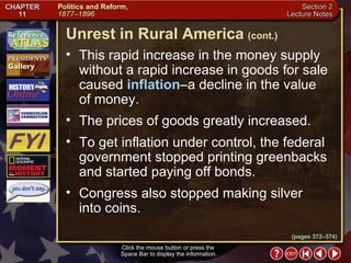 Section 2-6 This rapid increase in the money supply without a rapid increase in goods for sale caused  inflation –a decline in the value  of money.  The prices of goods greatly increased.  To get inflation under control, the federal government stopped printing greenbacks and started paying off bonds.  Congress also stopped making silver  into coins. Unrest in Rural America   (cont.) Click the mouse button or press the  Space Bar to display the information. (pages 372–374) 