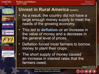 Section 2-7 As a result, the country did not have a large enough money supply to meet the needs of the growing economy.  This led to  deflation –or an increase in the value of money and a decrease in the general level of prices.  Deflation forced most farmers to borrow money to plant their crops.  The short supply of money caused  an increase in interest rates that the farmers owed. Click the mouse button or press the  Space Bar to display the information. Unrest in Rural America   (cont.) (pages 372–374) 