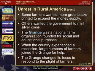 Section 2-8 Some farmers wanted more greenbacks printed to expand the money supply.  Others wanted the government to mint silver coins.  The  Grange  was a national farm organization founded for social and educational purposes.  When the country experienced a recession, large numbers of farmers joined the Grange for help.  The Grange changed its focus to respond to the plight of farmers. Click the mouse button or press the  Space Bar to display the information. Unrest in Rural America   (cont.) (pages 372–374) 