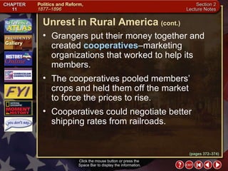 Section 2-9 Grangers put their money together and created  cooperatives –marketing organizations that worked to help its members. The cooperatives pooled members’ crops and held them off the market  to force the prices to rise.  Cooperatives could negotiate better shipping rates from railroads. Click the mouse button or press the  Space Bar to display the information. Unrest in Rural America   (cont.) (pages 372–374) 