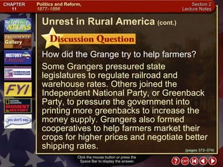 Section 2-11 How did the Grange try to help farmers? Some Grangers pressured state legislatures to regulate railroad and warehouse rates. Others joined the Independent National Party, or Greenback Party, to pressure the government into printing more greenbacks to increase the money supply. Grangers also formed cooperatives to help farmers market their crops for higher prices and negotiate better shipping rates. Click the mouse button or press the  Space Bar to display the answer. Unrest in Rural America   (cont.) (pages 372–374) 