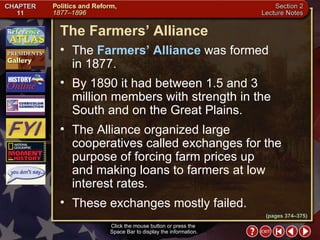 Section 2-12 (pages 374–375) The Farmers’ Alliance Click the mouse button or press the  Space Bar to display the information. The  Farmers’ Alliance  was formed  in 1877.  By 1890 it had between 1.5 and 3 million members with strength in the South and on the Great Plains.  The Alliance organized large cooperatives called exchanges for the purpose of forcing farm prices up  and making loans to farmers at low interest rates.  These exchanges mostly failed. 