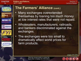 Section 2-13 Many exchanges overextended themselves by loaning too much money  at low interest rates that were not repaid.  Wholesalers, manufacturers, railroads, and bankers discriminated against the exchanges.  The exchanges were too small to dramatically affect world prices for farm products. The Farmers’ Alliance   (cont.) Click the mouse button or press the  Space Bar to display the information. (pages 374–375) 