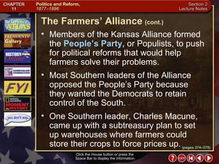 Section 2-14 Members of the Kansas Alliance formed the  People’s Party,  or Populists, to push for political reforms that would help farmers solve their problems.  Most Southern leaders of the Alliance opposed the People’s Party because  they wanted the Democrats to retain control of the South.  One Southern leader, Charles Macune, came up with a subtreasury plan to set  up warehouses where farmers could store their crops to force prices up. Click the mouse button or press the  Space Bar to display the information. The Farmers’ Alliance   (cont.) (pages 374–375) 