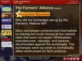 Section 2-15 Why did the exchanges set up by the Farmers’ Alliance fail? Many exchanges overextended themselves by loaning too much money at low interest rates that were not repaid. Wholesalers, manufacturers, railroads, and bankers discriminated against the exchanges. The exchanges were too small to dramatically affect world prices for farm products. Click the mouse button or press the  Space Bar to display the answer. The Farmers’ Alliance   (cont.) (pages 374–375) 