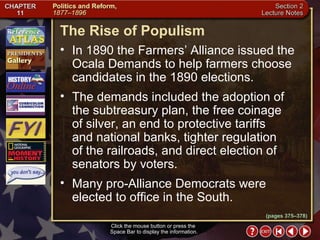Section 2-16 (pages 375–378) The Rise of Populism Click the mouse button or press the  Space Bar to display the information. In 1890 the Farmers’ Alliance issued the Ocala Demands to help farmers choose candidates in the 1890 elections.  The demands included the adoption of the subtreasury plan, the free coinage of silver, an end to protective tariffs and national banks, tighter regulation of the railroads, and direct election of senators by voters.  Many pro-Alliance Democrats were elected to office in the South. 