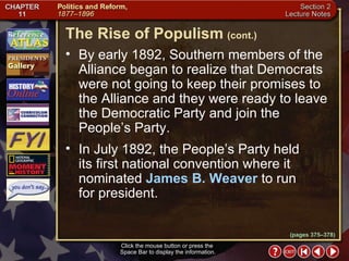 Section 2-17 By early 1892, Southern members of the Alliance began to realize that Democrats were not going to keep their promises to the Alliance and they were ready to leave the Democratic Party and join the People’s Party.  In July 1892, the People’s Party held its first national convention where it nominated  James B. Weaver  to run for president. The Rise of Populism   (cont.) Click the mouse button or press the  Space Bar to display the information. (pages 375–378) 