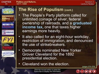 Section 2-18 The People’s Party platform called for unlimited coinage of silver, federal ownership of railroads, and a  graduated income tax,  one that taxes higher earnings more heavily.  It also called for an eight-hour workday, restriction of immigration, and denounced the use of strikebreakers.  Democrats nominated New Yorker Grover Cleveland for the 1892 presidential election.  Cleveland won the election. Click the mouse button or press the  Space Bar to display the information. The Rise of Populism   (cont.) (pages 375–378) 