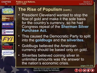 Section 2-20 President Cleveland wanted to stop the flow of gold and make it the sole basis  for the country’s currency, so he had Congress repeal of the  Sherman Silver Purchase Act.   This caused the Democratic Party to split into the  goldbugs  and the  silverites.   Goldbugs believed the American currency should be based only on gold.  Silverites believed coining silver in unlimited amounts was the answer to  the nation’s economic crisis. Click the mouse button or press the  Space Bar to display the information. The Rise of Populism   (cont.) (pages 375–378) 