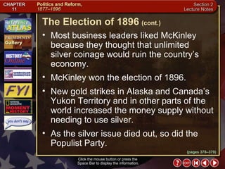 Section 2-23 Click the mouse button or press the  Space Bar to display the information. Most business leaders liked McKinley because they thought that unlimited  silver coinage would ruin the country’s economy. McKinley won the election of 1896.  New gold strikes in Alaska and Canada’s Yukon Territory and in other parts of the world increased the money supply without needing to use silver.  As the silver issue died out, so did the Populist Party. The Election of 1896   (cont.) (pages 378–379) 