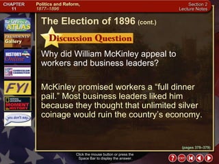 Section 2-24 Click the mouse button or press the  Space Bar to display the answer. Why did William McKinley appeal to workers and business leaders? McKinley promised workers a “full dinner pail.” Most business leaders liked him because they thought that unlimited silver coinage would ruin the country’s economy. The Election of 1896   (cont.) (pages 378–379) 