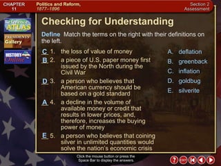 Section 2-25 Checking for Understanding __ 1. the loss of value of money __ 2. a piece of U.S. paper money first issued by the North during the Civil War __ 3. a person who believes that American currency should be based on a gold standard __ 4. a decline in the volume of available money or credit that results in lower prices, and, therefore, increases the buying power of money  __ 5. a person who believes that coining silver in unlimited quantities would solve the nation’s economic crisis A. deflation B. greenback C. inflation D. goldbug E. silverite Define   Match the terms on the right with their definitions on the left. Click the mouse button or press the  Space Bar to display the answers. B D C A E 