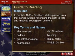 Section 3-1 Click the mouse button or press the  Space Bar to display the information. Guide to Reading In the late 1800s, Southern states passed laws  that denied African Americans the right to vote  and imposed segregation on them.  sharecropper  Main Idea Key Terms and Names poll tax  grandfather clause  segregation  Jim Crow laws  lynching  Ida B. Wells  W.E.B. Du Bois 
