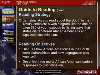 Section 3-2 Click the mouse button or press the  Space Bar to display the information. Guide to Reading  (cont.) Reading Strategy Organizing  As you read about the South in the 1890s, complete a web diagram like the one on page 380 of your textbook by listing ways that states disfranchised African Americans and legalized discrimination.  Discuss  how African Americans in the South were disfranchised and how segregation was legalized.  Reading Objectives Describe  three major African American leaders’ responses to discrimination. 