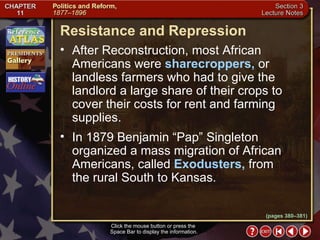 Section 3-5 (pages 380–381) Resistance and Repression Click the mouse button or press the  Space Bar to display the information. After Reconstruction, most African Americans were  sharecroppers,  or landless farmers who had to give the landlord a large share of their crops to cover their costs for rent and farming supplies.  In 1879 Benjamin “Pap” Singleton organized a mass migration of African Americans, called  Exodusters,  from the rural South to Kansas. 