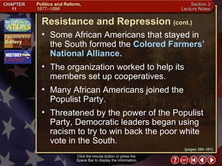 Section 3-6 Some African Americans that stayed in the South formed the  Colored Farmers’ National Alliance.   The organization worked to help its members set up cooperatives.  Many African Americans joined the Populist Party.  Threatened by the power of the Populist Party, Democratic leaders began using racism to try to win back the poor white vote in the South. Resistance and Repression   (cont.) Click the mouse button or press the  Space Bar to display the information. (pages 380–381) 