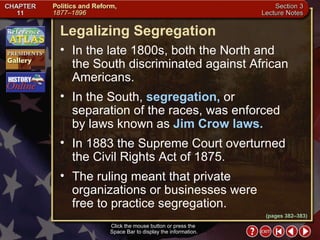 Section 3-13 (pages 382–383) Legalizing Segregation Click the mouse button or press the  Space Bar to display the information. In the late 1800s, both the North and  the South discriminated against African Americans.  In the South,  segregation,  or separation of the races, was enforced by laws known as  Jim Crow laws.  In 1883 the Supreme Court overturned the Civil Rights Act of 1875.  The ruling meant that private organizations or businesses were  free to practice segregation. 