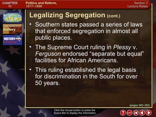 Section 3-14 Southern states passed a series of laws that enforced segregation in almost all public places.  The Supreme Court ruling in  Plessy  v.  Ferguson  endorsed “separate but equal” facilities for African Americans.  This ruling established the legal basis for discrimination in the South for over 50 years. Legalizing Segregation   (cont.) Click the mouse button or press the  Space Bar to display the information. (pages 382–383) 