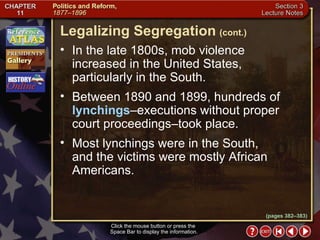 Section 3-15 In the late 1800s, mob violence  increased in the United States, particularly in the South.  Between 1890 and 1899, hundreds of  lynchings –executions without proper court proceedings–took place.  Most lynchings were in the South,  and the victims were mostly African Americans. Click the mouse button or press the  Space Bar to display the information. Legalizing Segregation   (cont.) (pages 382–383) 