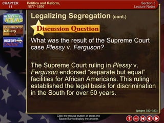 Section 3-16 What was the result of the Supreme Court case  Plessy  v.  Ferguson? The Supreme Court ruling in  Plessy  v.  Ferguson  endorsed “separate but equal” facilities for African Americans. This ruling established the legal basis for discrimination in the South for over 50 years. Click the mouse button or press the  Space Bar to display the answer. Legalizing Segregation   (cont.) (pages 382–383) 