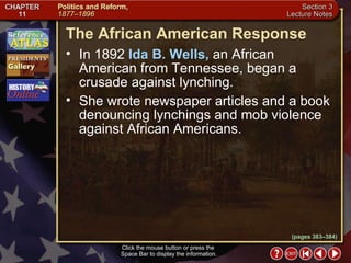 Section 3-17 (pages 383–384) The African American Response Click the mouse button or press the  Space Bar to display the information. In 1892  Ida B. Wells,  an African American from Tennessee, began a crusade against lynching.  She wrote newspaper articles and a book denouncing lynchings and mob violence against African Americans. 