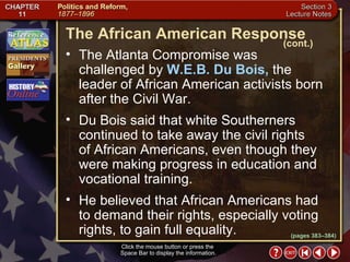 Section 3-19 The Atlanta Compromise was  challenged by  W.E.B. Du Bois,  the leader of African American activists born after the Civil War.  The African American Response (cont.) Du Bois said that white Southerners continued to take away the civil rights  of African Americans, even though they were making progress in education and vocational training.   He believed that African Americans had  to demand their rights, especially voting rights, to gain full equality. Click the mouse button or press the  Space Bar to display the information. (pages 383–384) 