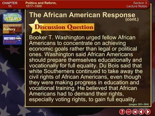 Section 3-21 Booker T. Washington urged fellow African Americans to concentrate on achieving economic goals rather than legal or political ones. Washington said African Americans should prepare themselves educationally and vocationally for full equality. Du Bois said that white Southerners continued to take away the civil rights of African Americans, even though they were making progress in education and vocational training. He believed that African Americans had to demand their rights, especially voting rights, to gain full equality. The African American Response (cont.) (pages 383–384) 