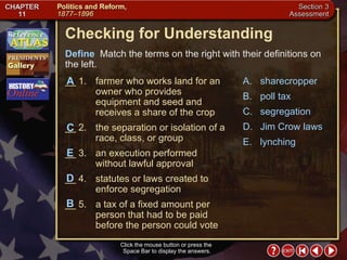 Section 3-22 Checking for Understanding __ 1. farmer who works land for an owner who provides equipment and seed and receives a share of the crop __ 2. the separation or isolation of a race, class, or group __ 3. an execution performed without lawful approval __ 4. statutes or laws created to enforce segregation __ 5. a tax of a fixed amount per person that had to be paid before the person could vote A. sharecropper B. poll tax C. segregation D. Jim Crow laws E. lynching Define   Match the terms on the right with their definitions on the left. Click the mouse button or press the  Space Bar to display the answers. C E A D B 