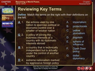Chapter Assessment 1 Click the mouse button or press the  Space Bar to display the answers. Reviewing Key Terms Define   Match the terms on the right with their definitions on the left. __ 1. the actions used by one nation to exercise political or economic control over a smaller or weaker nation __ 2. a policy of joining the business interests of a country with its diplomatic interests abroad __ 3. a country that is technically independent but is actually under the control of another country __ 4. extreme nationalism marked by aggressive foreign policy A. imperialism B. protectorate C. yellow journalism D. jingoism E. sphere of influence F. Open Door policy G. dollar diplomacy G B A D 