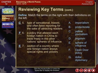 Chapter Assessment 2 Click the mouse button or press the  Space Bar to display the answers. Reviewing Key Terms  (cont.) Define   Match the terms on the right with their definitions on the left. __ 5. type of sensational, biased, and often false reporting for the sake of attracting readers __ 6. a policy that allowed each foreign nation in China to trade freely in the other nations’ spheres of influence __ 7. section of a country where one foreign nation enjoys special rights and powers F C A. imperialism B. protectorate C. yellow journalism D. jingoism E. sphere of influence F. Open Door policy G. dollar diplomacy E 