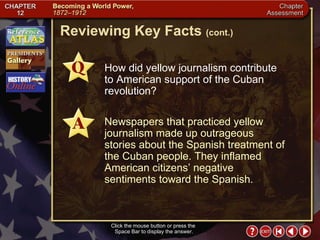 Chapter Assessment 4 Click the mouse button or press the  Space Bar to display the answer. Reviewing Key Facts  (cont.) How did yellow journalism contribute  to American support of the Cuban revolution? Newspapers that practiced yellow journalism made up outrageous stories about the Spanish treatment of the Cuban people. They inflamed American citizens’ negative sentiments toward the Spanish. 