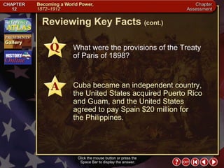 Chapter Assessment 5 Click the mouse button or press the  Space Bar to display the answer. Reviewing Key Facts  (cont.) What were the provisions of the Treaty of Paris of 1898? Cuba became an independent country, the United States acquired Puerto Rico and Guam, and the United States agreed to pay Spain $20 million for  the Philippines. 