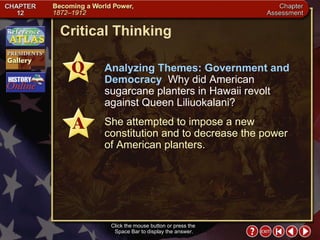 Chapter Assessment 8 Click the mouse button or press the  Space Bar to display the answer. Critical Thinking Analyzing Themes: Government and Democracy  Why did American sugarcane planters in Hawaii revolt against Queen Liliuokalani? She attempted to impose a new constitution and to decrease the power  of American planters. 