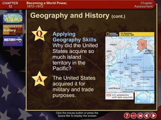 Chapter Assessment 12 Geography and History  (cont.) Click the mouse button or press the  Space Bar to display the answer. Applying Geography Skills   Why did the United States acquire so much island territory in the Pacific? The United States acquired it for military and trade purposes. 