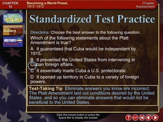 Chapter Assessment 13 Click the mouse button or press the  Space Bar to display the answer. Directions:  Choose the best answer to the following question. Which of the following statements about the Platt Amendment is true? A It guaranteed that Cuba would be independent by 1915. B It prevented the United States from intervening in  Cuban foreign affairs. C It essentially made Cuba a U.S. protectorate. D It opened up territory in Cuba to a variety of foreign  powers. Test-Taking Tip   Eliminate answers you know are incorrect. The Platt Amendment laid out conditions desired by the United States, and so you can eliminate answers that would not be beneficial to the United States. 