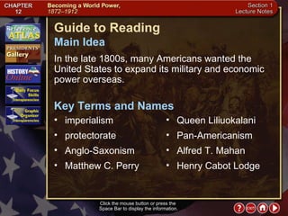 Section 1-1 Guide to Reading In the late 1800s, many Americans wanted the United States to expand its military and economic power overseas.  imperialism  Main Idea Click the mouse button or press the  Space Bar to display the information. Key Terms and Names protectorate  Anglo-Saxonism  Matthew C. Perry  Queen Liliuokalani  Pan-Americanism  Alfred T. Mahan  Henry Cabot Lodge 