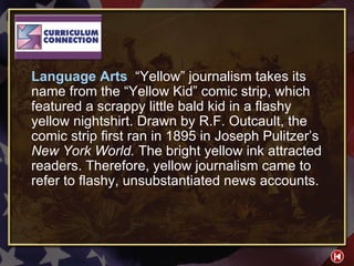 CC 2-1 Language Arts  “Yellow” journalism takes its name from the “Yellow Kid” comic strip, which featured a scrappy little bald kid in a flashy yellow nightshirt. Drawn by R.F. Outcault, the comic strip first ran in 1895 in Joseph Pulitzer’s  New York World.  The bright yellow ink attracted readers. Therefore, yellow journalism came to refer to flashy, unsubstantiated news accounts. 