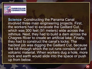 CC 3-1 Science  Constructing the Panama Canal involved three main engineering projects. First, the workers had to excavate the Gaillard Cut, which was 300 feet (91 meters) wide across the isthmus. Next, they had to build a dam across the Chagres River to create an artificial lake. Finally, they had to construct the canal’s locks. The hardest job was digging the Gaillard Cut, because the hill through which the cut runs consists of soft volcanic material. When workers dug a hole, more rock and earth would slide into the space or push up from below. 